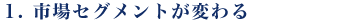 1.市場セグメントが変わる